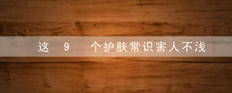 这 9 个护肤常识害人不浅，尤其是第一条